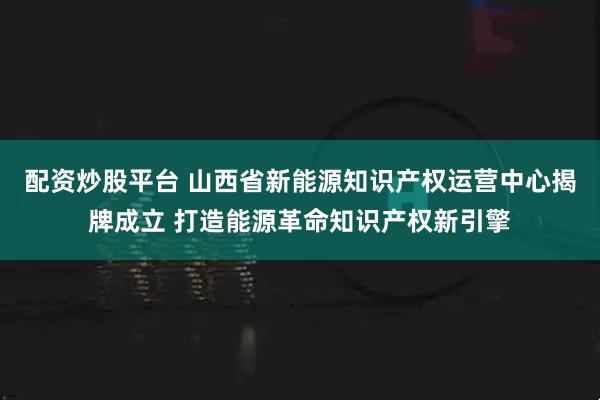 配资炒股平台 山西省新能源知识产权运营中心揭牌成立 打造能源革命知识产权新引擎