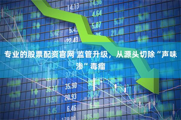 专业的股票配资官网 监管升级，从源头切除“声味渗”毒瘤